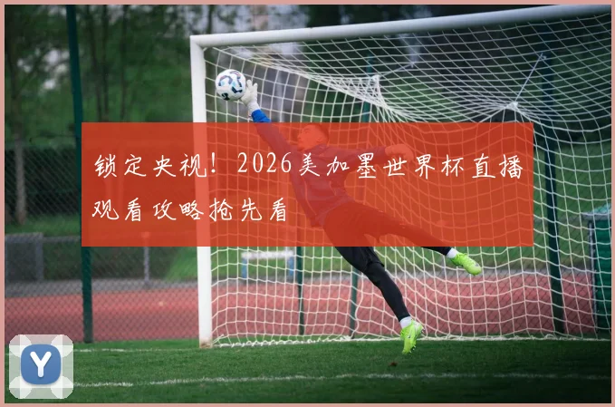 锁定央视！2026美加墨世界杯直播观看攻略抢先看
