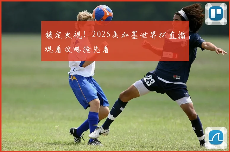 锁定央视！2026美加墨世界杯直播观看攻略抢先看