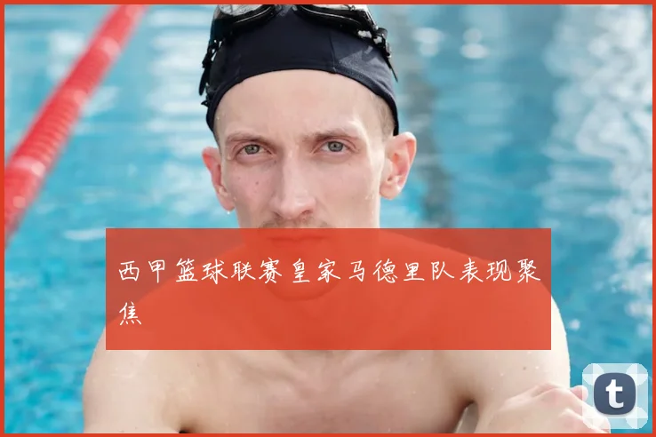 西甲篮球联赛皇家马德里队表现聚焦