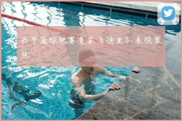 西甲篮球联赛皇家马德里队表现聚焦